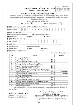 Mẫu số: 03/KK-TNCN
                              CỘNG HOÀ XÃ HỘI CHỦ NGHĨA VIỆT NAM                               (Ban hành kèm theo Thông tư
                                                                                                 số 28/2011/TT-BTC ngày
                                           Độc lập - Tự do - Hạnh phúc                         28/02/2011 của Bộ Tài chính)

                     TỜ KHAI KHẤU TRỪ THUẾ THU NHẬP CÁ NHÂN
     (Dành cho tổ chức, cá nhân trả thu nhập từ đầu tư vốn, từ chuyển nhượng chứng khoán, từ bản
     quyền, nhượng quyền thương mại, từ trúng thưởng cho cá nhân và trả thu nhập từ kinh doanh
                                      cho cá nhân không cư trú)
                               [01] Kỳ tính thuế: Quý I Năm 2011
                          [02] Lần đầu:                              [03] Bổ sung lần thứ:

[04] Tên người nộp thuế: NHÀ MÁY SẢN XUẤT TẤM LỢP C
[05] Mã số thuế:             x X x X xX xX xX xX xX xX x X x
[06] Địa chỉ: xxxxxxx ...................................
[07] Quận/huyện: Hai Bà Trưng                     [08] Tỉnh/thành phố: Hà Nội
[09] Điện thoại:……………….. [10] Fax:..........................[11] Email: ..............................
[12] Tên đại lý thuế (nếu có):…..……………………….....................................................
[13] Mã số thuế:
[14] Địa chỉ: ……………………………………………………………………………….
[15] Quận/huyện: ...................... [16] Tỉnh/thành phố: ........................................................
[17] Điện thoại: ........................ [18] Fax: .................. [19] Email: ....................................
[20] Hợp đồng đại lý thuế: Số: .....................................Ngày:..............................................
                                                                                            Đơn vị tiền: Đồng Việt Nam
      Stt                                      Chỉ tiêu                                             Số tiền
       I     Thu nhập từ đầu tư vốn:
       1     Tổng thu nhập tính thuế                                    [21]
       2     Tổng số thuế TNCN đã khấu trừ (5%)                         [22]
       II    Thu nhập từ chuyển nhượng chứng khoán:
       1     Tổng giá trị chuyển nhượng chứng khoán                     [23]
       2     Tổng số thuế TNCN đã khấu trừ (0,1%)                       [24]
      III    Thu nhập từ bản quyền, nhượng quyền thương mại:
       1     Tổng thu nhập tính thuế                                    [25]           46.000.000
       2     Tổng số thuế TNCN đã khấu trừ (5%)                         [26]             2.300.000
      IV     Thu nhập từ trúng thưởng
       1     Tổng thu nhập tính thuế                                    [27]
       2     Tổng số thuế TNCN đã khấu trừ (10%)                        [28]
       V     Thu nhập từ kinh doanh của cá nhân không cư trú
       1     Tổng thu nhập chịu thuế trả cho cá nhân                    [29]
       2     Tổng số thuế đã khấu trừ                                   [30]
           Tôi cam đoan số liệu khai trên là đúng và chịu trách nhiệm trước pháp luật về những số
   liệu đã khai./.
                                                           Hà Nội, ngày 25 tháng 04 năm 2011
  NHÂN VIÊN ĐẠI LÝ THUẾ                                        NGƯỜI NỘP THUẾ hoặc
 Họ và tên: ……………………                                 ĐẠI DIỆN HỢP PHÁP CỦA NGƯỜI NỘP THUẾ
 Chứng chỉ hành nghề số:..........
                                                        Ký, ghi rõ họ tên; chức vụ và đóng dấu (nếu có)

                                                           35
 