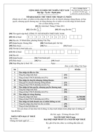 Mẫu số: 03/KK-TNCN
                              CỘNG HOÀ XÃ HỘI CHỦ NGHĨA VIỆT NAM                               (Ban hành kèm theo Thông tư
                                                                                                 số 28/2011/TT-BTC ngày
                                    Độc lập - Tự do - Hạnh phúc                                28/02/2011 của Bộ Tài chính)

                     TỜ KHAI KHẤU TRỪ THUẾ THU NHẬP CÁ NHÂN
     (Dành cho tổ chức, cá nhân trả thu nhập từ đầu tư vốn, từ chuyển nhượng chứng khoán, từ bản
     quyền, nhượng quyền thương mại, từ trúng thưởng cho cá nhân và trả thu nhập từ kinh doanh
                                      cho cá nhân không cư trú)
                                 [01] Kỳ tính thuế: Tháng 5 Năm 2011
                          [02] Lần đầu: x                             [03] Bổ sung lần thứ:

[04] Tên người nộp thuế: CÔNG TY XỔ SỐ KIẾN THIẾT BẮC NAM
[05] Mã số thuế:         0 01 10 0             18 87 74 46 65 54 4
[06] Địa chỉ: 39 Minh Khai, phường Hoàng Văn Thụ
[07] Quận/huyện: Hoàng Mai           [08] Tỉnh/thành phố: Hà Nội
[09] Điện thoại:………………               [10] Fax:........................ [11] Email: ........................
[12] Tên đại lý thuế (nếu có):…..……………………….....................................................
[13] Mã số thuế:
[14] Địa chỉ: ……………………………………………………………………………….
[15] Quận/huyện: ...................... [16] Tỉnh/thành phố: ........................................................
[17] Điện thoại: ........................ [18] Fax: .................. [19] Email: ....................................
[20] Hợp đồng đại lý thuế: Số: .....................................Ngày:..............................................
                                                                                            Đơn vị tiền: Đồng Việt Nam
      Stt                                      Chỉ tiêu                                             Số tiền
       I     Thu nhập từ đầu tư vốn:
       1     Tổng thu nhập tính thuế                                    [21]
       2     Tổng số thuế TNCN đã khấu trừ (5%)                         [22]
       II    Thu nhập từ chuyển nhượng chứng khoán:
       1     Tổng giá trị chuyển nhượng chứng khoán                     [23]
       2     Tổng số thuế TNCN đã khấu trừ (0,1%)                       [24]
      III    Thu nhập từ bản quyền, nhượng quyền thương mại:
       1     Tổng thu nhập tính thuế                                    [25]
       2     Tổng số thuế TNCN đã khấu trừ (5%)                         [26]
      IV     Thu nhập từ trúng thưởng
       1     Tổng thu nhập tính thuế                                    [27]           66.700.000
       2     Tổng số thuế TNCN đã khấu trừ (10%)                        [28]             6.670.000
       V     Thu nhập từ kinh doanh của cá nhân không cư trú
       1     Tổng thu nhập chịu thuế trả cho cá nhân                    [29]
       2     Tổng số thuế đã khấu trừ                                   [30]
           Tôi cam đoan số liệu khai trên là đúng và chịu trách nhiệm trước pháp luật về những số
   liệu đã khai./.
                                                           Hà Nội, ngày 20 tháng 06 năm 2011
  NHÂN VIÊN ĐẠI LÝ THUẾ                                        NGƯỜI NỘP THUẾ hoặc
 Họ và tên: ……………………                                 ĐẠI DIỆN HỢP PHÁP CỦA NGƯỜI NỘP THUẾ
 Chứng chỉ hành nghề số:..........
                                                        Ký, ghi rõ họ tên; chức vụ và đóng dấu (nếu có)

                                                           37
 