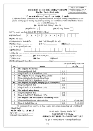 Mẫu số: 03/KK-TNCN
                                                                                               (Ban hành kèm theo Thông tư
                              CỘNG HOÀ XÃ HỘI CHỦ NGHĨA VIỆT NAM                                 số 28/2011/TT-BTC ngày
                                    Độc lập - Tự do - Hạnh phúc                                28/02/2011 của Bộ Tài chính)

                     TỜ KHAI KHẤU TRỪ THUẾ THU NHẬP CÁ NHÂN
     (Dành cho tổ chức, cá nhân trả thu nhập từ đầu tư vốn, từ chuyển nhượng chứng khoán, từ bản
     quyền, nhượng quyền thương mại, từ trúng thưởng cho cá nhân và trả thu nhập từ kinh doanh
                                      cho cá nhân không cư trú)
                                 [01] Kỳ tính thuế: Tháng 7 Năm 2011
                          [02] Lần đầu: x                             [03] Bổ sung lần thứ:
[04] Tên người nộp thuế: CÔNG TY TNHH LÊ LAN
[05] Mã số thuế:         X X X X X X X X X X X X X X X X X XX X
[06] Địa chỉ: xxxx
[07] Quận/huyện: Hoàn Kiếm          [08] Tỉnh/thành phố: Hà Nội
[09] Điện thoại:………………              [10] Fax:........................ [11] Email: ........................
[12] Tên đại lý thuế (nếu có):…..……………………….....................................................
[13] Mã số thuế:
[14] Địa chỉ: ……………………………………………………………………………….
[15] Quận/huyện: ...................... [16] Tỉnh/thành phố: ........................................................
[17] Điện thoại: ........................ [18] Fax: .................. [19] Email: ....................................
[20] Hợp đồng đại lý thuế: Số: .....................................Ngày:..............................................
                                                                                            Đơn vị tiền: Đồng Việt Nam
      Stt                                      Chỉ tiêu                                             Số tiền
       I      Thu nhập từ đầu tư vốn:
       1      Tổng thu nhập tính thuế                                               [21]
       2      Tổng số thuế TNCN đã khấu trừ (5%)                                    [22]
       II     Thu nhập từ chuyển nhượng chứng khoán:
       1      Tổng giá trị chuyển nhượng chứng khoán                                [23]
       2      Tổng số thuế TNCN đã khấu trừ (0,1%)                                  [24]
      III     Thu nhập từ bản quyền, nhượng quyền thương mại:
       1      Tổng thu nhập tính thuế                                               [25]
       2      Tổng số thuế TNCN đã khấu trừ (5%)                                    [26]
      IV      Thu nhập từ trúng thưởng
       1      Tổng thu nhập tính thuế                                               [27]
       2      Tổng số thuế TNCN đã khấu trừ (10%)                                   [28]
       V      Thu nhập từ kinh doanh của cá nhân không cư trú
       1      Tổng thu nhập chịu thuế trả cho cá nhân                  [29]           62.400.000
       2      Tổng số thuế đã khấu trừ                                 [30]             3.120.000
          Tôi cam đoan số liệu khai trên là đúng và chịu trách nhiệm trước pháp luật về những số
  liệu đã khai./.
  NHÂN VIÊN ĐẠI LÝ THUẾ                              Hà Nội, ngày 20 tháng 08 năm 2011
 Họ và tên: ……………………
 Chứng chỉ hành nghề số:..........                        NGƯỜI NỘP THUẾ hoặc
                                             ĐẠI DIỆN HỢP PHÁP CỦA NGƯỜI NỘP THUẾ
                                                        Ký, ghi rõ họ tên; chức vụ và đóng dấu (nếu có)

                                                           39
 