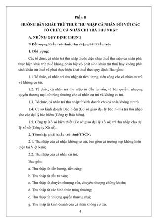 Phần II
 HƯỚNG DẪN KHẤU TRỪ THUẾ THU NHẬP CÁ NHÂN ĐỐI VỚI CÁC
          TỔ CHỨC, CÁ NHÂN CHI TRẢ THU NHẬP
      A. NHỮNG QUY ĐỊNH CHUNG
      I/ Đối tượng khấu trừ thuế, thu nhập phải khấu trừ:
      1. Đối tượng:
       Các tổ chức, cá nhân trả thu nhập thuộc diện chịu thuế thu nhập cá nhân phải
thực hiện khấu trừ thuế không phân biệt có phát sinh khấu trừ thuế hay không phát
sinh khấu trừ thuế và phải thực hiện khai thuế theo quy định. Bao gồm:
      1.1 Tổ chức, cá nhân trả thu nhập từ tiền lương, tiền công cho cá nhân cư trú
và không cư trú.
     1.2. Tổ chức, cá nhân trả thu nhập từ đầu tư vốn, từ bản quyền, nhượng
quyền thương mại, từ trúng thưởng cho cá nhân cư trú và không cư trú.
      1.3. Tổ chức, cá nhân trả thu nhập từ kinh doanh cho cá nhân không cư trú.
      1.4. Cơ sở kinh doanh Bảo hiểm (Cơ sở giao đại lý bảo hiểm) trả thu nhập
cho các đại lý bảo hiểm (Công ty Bảo hiểm).
       1.5. Công ty Xổ số kiến thiết (Cơ sở giao đại lý xổ số) trả thu nhập cho đại
lý xổ số (Công ty Xổ số).
      2. Thu nhập phải khấu trừ thuế TNCN:
       2.1. Thu nhập của cá nhận không cư trú, bao gồm cả trường hợp không hiện
diện tại Việt Nam;
      2.2. Thu nhập của cá nhân cư trú;
      Bao gồm:
      a. Thu nhập từ tiền lương, tiền công;
      b. Thu nhập từ đầu tư vốn;
      c. Thu nhập từ chuyển nhượng vốn, chuyển nhượng chứng khoán;
      d. Thu nhập từ các hình thức trúng thưởng;
      e. Thu nhập từ nhượng quyền thương mại;
      g. Thu nhập từ kinh doanh của cá nhân không cư trú.
                                          4
 