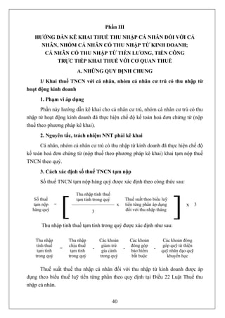 Phần III
   HƯỚNG DẪN KÊ KHAI THUẾ THU NHẬP CÁ NHÂN ĐỐI VỚI CÁ
     NHÂN, NHÓM CÁ NHÂN CÓ THU NHẬP TỪ KINH DOANH;
      CÁ NHÂN CÓ THU NHẬP TỪ TIỀN LƯƠNG, TIỀN CÔNG
          TRỰC TIẾP KHAI THUẾ VỚI CƠ QUAN THUẾ
                             A. NHỮNG QUY ĐỊNH CHUNG
      I/ Khai thuế TNCN với cá nhân, nhóm cá nhân cư trú có thu nhập từ
hoạt động kinh doanh
      1. Phạm vi áp dụng
       Phần này hướng dẫn kê khai cho cá nhân cư trú, nhóm cá nhân cư trú có thu
nhập từ hoạt động kinh doanh đã thực hiện chế độ kế toán hoá đơn chứng từ (nộp
thuế theo phương pháp kê khai).
      2. Nguyên tắc, trách nhiệm NNT phải kê khai
      Cá nhân, nhóm cá nhân cư trú có thu nhập từ kinh doanh đã thực hiện chế độ
kế toán hoá đơn chứng từ (nộp thuế theo phương pháp kê khai) khai tạm nộp thuế
TNCN theo quý.
      3. Cách xác định số thuế TNCN tạm nộp
      Số thuế TNCN tạm nộp hàng quý được xác định theo công thức sau:

                            Thu nhập tính thuế
   Số thuế
  tạm nộp
  hàng quý
                 =
                     [      tạm tính trong quý

                                     3
                                                  x
                                                          Thuế suất theo biểu luỹ
                                                          tiến từng phần áp dụng
                                                          đối với thu nhập tháng


       Thu nhập tính thuế tạm tính trong quý được xác định như sau:
                                                                                    ]     x 3




    Thu nhập             Thu nhập        Các khoản          Các khoản         Các khoản đóng
     tính thuế           chịu thuế        giảm trừ          đóng góp          góp quỹ từ thiện
                     =               -                -                  -
     tạm tính             tạm tính        gia cảnh          bảo hiểm         quỹ nhân đạo quỹ
    trong quý            trong quý       trong quý           bắt buộc           khuyến học

      Thuế suất thuế thu nhập cá nhân đối với thu nhập từ kinh doanh được áp
dụng theo biểu thuế luỹ tiến từng phần theo quy định tại Điều 22 Luật Thuế thu
nhập cá nhân.


                                                 40
 
