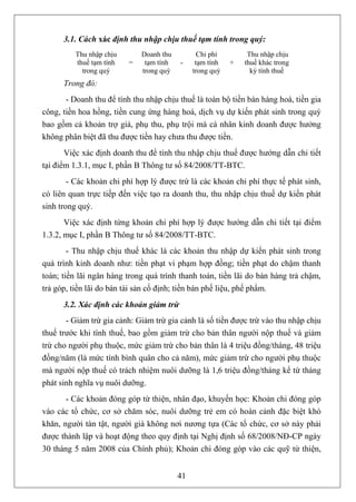 3.1. Cách xác định thu nhập chịu thuế tạm tính trong quý:
          Thu nhập chịu       Doanh thu          Chi phí        Thu nhập chịu
          thuế tạm tính   =    tạm tính   -     tạm tính   +   thuế khác trong
            trong quý         trong quý        trong quý         kỳ tính thuế
      Trong đó:
       - Doanh thu để tính thu nhập chịu thuế là toàn bộ tiền bán hàng hoá, tiền gia
công, tiền hoa hồng, tiền cung ứng hàng hoá, dịch vụ dự kiến phát sinh trong quý
bao gồm cả khoản trợ giá, phụ thu, phụ trội mà cá nhân kinh doanh được hưởng
không phân biệt đã thu được tiền hay chưa thu được tiền.
       Việc xác định doanh thu để tính thu nhập chịu thuế được hướng dẫn chi tiết
tại điểm 1.3.1, mục I, phần B Thông tư số 84/2008/TT-BTC.
        - Các khoản chi phí hợp lý được trừ là các khoản chi phí thực tế phát sinh,
có liên quan trực tiếp đến việc tạo ra doanh thu, thu nhập chịu thuế dự kiến phát
sinh trong quý.
       Việc xác định từng khoản chi phí hợp lý được hướng dẫn chi tiết tại điểm
1.3.2, mục I, phần B Thông tư số 84/2008/TT-BTC.
        - Thu nhập chịu thuế khác là các khoản thu nhập dự kiến phát sinh trong
quá trình kinh doanh như: tiền phạt vi phạm hợp đồng; tiền phạt do chậm thanh
toán; tiền lãi ngân hàng trong quá trình thanh toán, tiền lãi do bán hàng trả chậm,
trả góp, tiền lãi do bán tài sản cố định; tiền bán phế liệu, phế phẩm.
      3.2. Xác định các khoản giảm trừ
       - Giảm trừ gia cảnh: Giảm trừ gia cảnh là số tiền được trừ vào thu nhập chịu
thuế trước khi tính thuế, bao gồm giảm trừ cho bản thân người nộp thuế và giảm
trừ cho người phụ thuộc, mức giảm trừ cho bản thân là 4 triệu đồng/tháng, 48 triệu
đồng/năm (là mức tính bình quân cho cả năm), mức giảm trừ cho người phụ thuộc
mà người nộp thuế có trách nhiệm nuôi dưỡng là 1,6 triệu đồng/tháng kể từ tháng
phát sinh nghĩa vụ nuôi dưỡng.
       - Các khoản đóng góp từ thiện, nhân đạo, khuyến học: Khoản chi đóng góp
vào các tổ chức, cơ sở chăm sóc, nuôi dưỡng trẻ em có hoàn cảnh đặc biệt khó
khăn, người tàn tật, người già không nơi nương tựa (Các tổ chức, cơ sở này phải
được thành lập và hoạt động theo quy định tại Nghị định số 68/2008/NĐ-CP ngày
30 tháng 5 năm 2008 của Chính phủ); Khoản chi đóng góp vào các quỹ từ thiện,


                                          41
 
