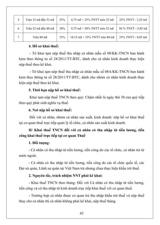 5   Trên 32 trđ đến 52 trđ   25%   4,75 trđ + 25% TNTT trên 32 trđ    25% TNTT - 3,25 trđ

6   Trên 52 trđ đến 80 trđ   30%   9,75 trđ + 30% TNTT trên 52 trđ    30 % TNTT - 5,85 trđ

7        Trên 80 trđ         35%   18,15 trđ + 35% TNTT trên 80 trđ   35% TNTT - 9,85 trđ

      4. Hồ sơ khai thuế:
       - Tờ khai tạm nộp thuế thu nhập cá nhân mẫu số 08/KK-TNCN ban hành
kèm theo thông tư số 28/2011/TT-BTC, dành cho cá nhân kinh doanh thực hiện
nộp thuế theo kê khai.
       - Tờ khai tạm nộp thuế thu nhập cá nhân mẫu số 08A/KK-TNCN ban hành
kèm theo thông tư số 28/2011/TT-BTC, dành cho nhóm cá nhân kinh doanh thực
hiện nộp thuế theo kê khai.
      5. Thời hạn nộp hồ sơ khai thuế:
       Khai tạm nộp thuế TNCN theo quý: Chậm nhất là ngày thứ 30 của quý tiếp
theo quý phát sinh nghĩa vụ thuế.
      6. Nơi nộp hồ sơ khai thuế:
        Đối với cá nhân, nhóm cá nhân sản xuất, kinh doanh: nộp hồ sơ khai thuế
tại cơ quan thuế trực tiếp quản lý tổ chức, cá nhân sản xuất kinh doanh.
      II/ Khai thuế TNCN đối với cá nhân có thu nhập từ tiền lương, tiền
công khai thuế trực tiếp tại cơ quan Thuế
      1. Đối tượng:
      - Cá nhân có thu nhập từ tiền lương, tiền công do các tổ chức, cá nhân trả từ
nước ngoài.
      - Cá nhân có thu nhập từ tiền lương, tiền công do các tổ chức quốc tế, các
Đại sứ quán, Lãnh sự quán tại Việt Nam trả nhưng chưa thực hiện khấu trừ thuế.
      2. Nguyên tắc, trách nhiệm NNT phải kê khai:
       - Khai thuế TNCN theo tháng: Đối với Cá nhân có thu nhập từ tiền lương,
tiền công và có thu nhập từ kinh doanh trực tiếp khai thuế với cơ quan thuế.
      - Trường hợp cá nhân được cơ quan trả thu nhập khấu trừ thuế và nộp thuế
thay cho cá nhân thì cá nhân không phải kê khai, nộp thuế tháng.


                                         43
 
