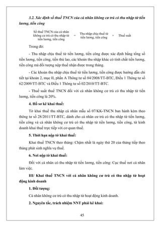 3.2. Xác định số thuế TNCN của cá nhân không cư trú có thu nhập từ tiền
lương, tiền công

         Số thuế TNCN của cá nhân
                                           Thu nhập chịu thuế từ
         không cư trú có thu nhập từ   =                           ×   Thuế suất
                                           tiền lương, tiền công
            tiền lương, tiền công

      Trong đó:
       - Thu nhập chịu thuế từ tiền lương, tiền công được xác định bằng tổng số
tiền lương, tiền công, tiền thù lao, các khoản thu nhập khác có tính chất tiền lương,
tiền công mà đối tượng nộp thuế nhận được trong tháng.
        - Các khoản thu nhập chịu thuế từ tiền lương, tiền công được hướng dẫn chi
tiết tại khoản 2, mục II, phần A Thông tư số 84/2008/TT-BTC, Điều 1 Thông tư số
62/2009/TT-BTC và Điều 1 Thông tư số 02/2010/TT-BTC.
      - Thuế suất thuế TNCN đối với cá nhân không cư trú có thu nhập từ tiền
lương, tiền công là 20%.
      4. Hồ sơ kê khai thuế:
       Tờ khai thuế thu nhập cá nhân mẫu số 07/KK-TNCN ban hành kèm theo
thông tư số 28/2011/TT-BTC, dành cho cá nhân cư trú có thu nhập từ tiền lương,
tiền công và cá nhân không cư trú có thu nhập từ tiền lương, tiền công, từ kinh
doanh khai thuế trực tiếp với cơ quan thuế.
      5. Thời hạn nộp tờ khai thuế:
      Khai thuế TNCN theo tháng: Chậm nhất là ngày thứ 20 của tháng tiếp theo
tháng phát sinh nghĩa vụ thuế.
      6. Nơi nộp tờ khai thuế:
      Đối với cá nhân có thu nhập từ tiền lương, tiền công: Cục thuế nơi cá nhân
làm việc.
     III/ Khai thuế TNCN với cá nhân không cư trú có thu nhập từ hoạt
động kinh doanh
      1. Đối tượng:
      Cá nhân không cư trú có thu nhập từ hoạt động kinh doanh.
      2. Nguyên tắc, trách nhiệm NNT phải kê khai:


                                           45
 