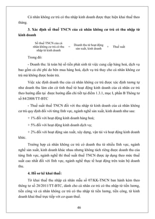 Cá nhân không cư trú có thu nhập kinh doanh được thực hiện khai thuế theo
tháng.
      3. Xác định số thuế TNCN của cá nhân không cư trú có thu nhập từ
kinh doanh

             Số thuế TNCN của cá
                                           Doanh thu từ hoạt động
            nhân không cư trú có thu   =                            ×   Thuế suất
                                            sản xuất, kinh doanh
              nhập từ kinh doanh

         Trong đó:
      - Doanh thu: là toàn bộ số tiền phát sinh từ việc cung cấp hàng hoá, dịch vụ
bao gồm cả chi phí do bên mua hàng hoá, dịch vụ trả thay cho cá nhân không cư
trú mà không được hoàn trả.
      Việc xác định doanh thu của cá nhân không cư trú được xác định tương tự
như doanh thu làm căn cứ tính thuế từ hoạt động kinh doanh của cá nhân cư trú
theo hướng dẫn tại được hướng dẫn chi tiết tại điểm 1.3.1, mục I, phần B Thông tư
số 84/2008/TT-BTC
       - Thuế suất thuế TNCN đối với thu nhập từ kinh doanh của cá nhân không
cư trú quy định đối với từng lĩnh vực, ngành nghề sản xuất, kinh doanh như sau:
         + 1% đối với hoạt động kinh doanh hàng hoá;
         + 5% đối với hoạt động kinh doanh dịch vụ;
         + 2% đối với hoạt động sản xuất, xây dựng, vận tải và hoạt động kinh doanh
khác.
       Trường hợp cá nhân không cư trú có doanh thu từ nhiều lĩnh vực, ngành
nghề sản xuất, kinh doanh khác nhau nhưng không tách riêng được doanh thu của
từng lĩnh vực, ngành nghề thì thuế suất thuế TNCN được áp dụng theo mức thuế
suất cao nhất đối với lĩnh vực, ngành nghề thực tế hoạt động trên toàn bộ doanh
thu.
         4. Hồ sơ kê khai thuế:
       Tờ khai thuế thu nhập cá nhân mẫu số 07/KK-TNCN ban hành kèm theo
thông tư số 28/2011/TT-BTC, dành cho cá nhân cư trú có thu nhập từ tiền lương,
tiền công và cá nhân không cư trú có thu nhập từ tiền lương, tiền công, từ kinh
doanh khai thuế trực tiếp với cơ quan thuế.


                                             46
 