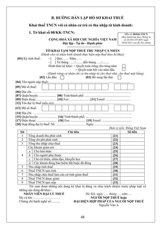 B. HƯỚNG DẪN LẬP HỒ SƠ KHAI THUẾ
             Khai thuế TNCN với cá nhân cư trú có thu nhập từ kinh doanh:
             1. Tờ khai số 08/KK-TNCN:                                                                       Mẫu số: 08/KK-TNCN
                                                                                                          (Ban hành kèm theo Thông tư
                                 CỘNG HOÀ XÃ HỘI CHỦ NGHĨA VIỆT NAM                                         số 28/2011/TT-BTC ngày
                                       Độc lập - Tự do - Hạnh phúc                                        28/02/2011 của Bộ Tài chính)


                       TỜ KHAI TẠM NỘP THUẾ THU NHẬP CÁ NHÂN
                    (Dành cho cá nhân kinh doanh thực hiện nộp thuế theo kê khai)
 [01] Kỳ tính thuế:      - [ ] Quý…… Năm……
                         - [ ] Từ tháng ….../........ đến tháng….../........
                         Hình thức kê khai: + Quyết toán riêng cho từng năm
                                             + Quyết toán hết vào năm đầu
                        (Dành riêng cá nhân chỉ có thu nhập từ cho thuê nhà, cho thuê mặt bằng)
                  [02] Lần đầu:                         [03] Bổ sung lần thứ:
[04] Tên người nộp thuế:…………………..……………………………...........................
[05] Mã số thuế:
[06] Địa chỉ: …………………………………….................................................................
[07] Quận/huyện: ..................... [08] Tỉnh/thành phố: ........................................................
[09] Điện thoại:………………..[10] Fax:..........................[11] Email: ..............................
[12] Tên đại lý thuế (nếu có):…..……………………….....................................................
[13] Mã số thuế:
[14] Địa chỉ: ……………………………………………………………………………….
[15] Quận/huyện: ...................... [16] Tỉnh/thành phố: ........................................................
[17] Điện thoại: ........................ [18] Fax: .................. [19] Email: ....................................
[20] Hợp đồng đại lý thuế: Số: .....................................Ngày:..............................................
                                                                                            Đơn vị tiền: Đồng Việt Nam
    Stt                                          Chỉ tiêu                                                         Số tiền
     1    Tổng doanh thu phát sinh                                                              [21]
     2    Tổng chi phí phát sinh                                                                [22]
     3    Tổng thu nhập chịu thuế                                                               [23]
          Các khoản giảm trừ                                                                    [24]
          a Cho bản thân                                                                        [25]
     4    b Cho người phụ thuộc                                                                 [26]
          c Cho từ thiện, nhân đạo, khuyến học                                                  [27]
          d Các khoản đóng bảo hiểm bắt buộc đã đóng                                            [28]
     5    Thu nhập tính thuế                                                                    [29]
     6    Thuế TNCN tạm tính                                                                    [30]
     7    Thu nhập chịu thuế làm căn cứ tính giảm thuế                                          [31]
     8    Thuế TNCN được giảm                                                                   [32]
     9    Thuế TNCN tạm nộp                                                                     [33]
          Tôi cam đoan những nội dung kê khai là đúng và chịu trách nhiệm trước pháp luật về
   những nội dung đã khai./.
       NHÂN VIÊN ĐẠI LÝ THUẾ                                          Hà Nội, ngày …. tháng …. năm ….
   Họ và tên: ……………………                                                    NGƯỜI NỘP THUẾ hoặc
   Chứng chỉ hành nghề số:..........                   ĐẠI DIỆN HỢP PHÁP CỦA NGƯỜI NỘP THUẾ
                                                                               Nguyễn Văn A


                                                                 48
 
