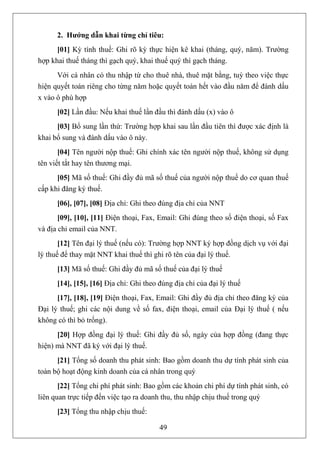 2. Hướng dẫn khai từng chỉ tiêu:
      [01] Kỳ tính thuế: Ghi rõ kỳ thực hiện kê khai (tháng, quý, năm). Trường
hợp khai thuế tháng thì gạch quý, khai thuế quý thì gạch tháng.
      Với cá nhân có thu nhập từ cho thuê nhà, thuê mặt bằng, tuỳ theo việc thực
hiện quyết toán riêng cho từng năm hoặc quyết toán hết vào đầu năm để đánh dấu
x vào ô phù hợp
      [02] Lần đầu: Nếu khai thuế lần đầu thì đánh dấu (x) vào ô
      [03] Bổ sung lần thứ: Trường hợp khai sau lần đầu tiên thì được xác định là
khai bổ sung và đánh dấu vào ô này.
       [04] Tên người nộp thuế: Ghi chính xác tên người nộp thuế, không sử dụng
tên viết tắt hay tên thương mại.
      [05] Mã số thuế: Ghi đầy đủ mã số thuế của người nộp thuế do cơ quan thuế
cấp khi đăng ký thuế.
      [06], [07], [08] Địa chỉ: Ghi theo đúng địa chỉ của NNT
       [09], [10], [11] Điện thoại, Fax, Email: Ghi đúng theo số điện thoại, số Fax
và địa chỉ email của NNT.
       [12] Tên đại lý thuế (nếu có): Trường hợp NNT ký hợp đồng dịch vụ với đại
lý thuế để thay mặt NNT khai thuế thì ghi rõ tên của đại lý thuế.
      [13] Mã số thuế: Ghi đầy đủ mã số thuế của đại lý thuế
      [14], [15], [16] Địa chỉ: Ghi theo đúng địa chỉ của đại lý thuế
      [17], [18], [19] Điện thoại, Fax, Email: Ghi đầy đủ địa chỉ theo đăng ký của
Đại lý thuế; ghi các nội dung về số fax, điện thoại, email của Đại lý thuế ( nếu
không có thì bỏ trống).
      [20] Hợp đồng đại lý thuế: Ghi đầy đủ số, ngày của hợp đồng (đang thực
hiện) mà NNT đã ký với đại lý thuế.
      [21] Tổng số doanh thu phát sinh: Bao gồm doanh thu dự tính phát sinh của
toàn bộ hoạt động kinh doanh của cá nhân trong quý
       [22] Tổng chi phí phát sinh: Bao gồm các khoản chi phí dự tính phát sinh, có
liên quan trực tiếp đến việc tạo ra doanh thu, thu nhập chịu thuế trong quý
      [23] Tổng thu nhập chịu thuế:

                                         49
 