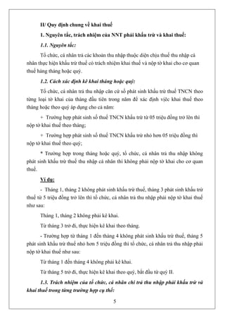 II/ Quy định chung về khai thuế
      1. Nguyên tắc, trách nhiệm của NNT phải khấu trừ và khai thuế:
      1.1. Nguyên tắc:
      Tổ chức, cá nhân trả các khoản thu nhập thuộc diện chịu thuế thu nhập cá
nhân thực hiện khấu trừ thuế có trách nhiệm khai thuế và nộp tờ khai cho cơ quan
thuế hàng tháng hoặc quý.
      1.2. Cách xác định kê khai tháng hoặc quý:
      Tổ chức, cá nhân trả thu nhập căn cứ số phát sinh khấu trừ thuế TNCN theo
từng loại tờ khai của tháng đầu tiên trong năm để xác định vịêc khai thuế theo
tháng hoặc theo quý áp dụng cho cả năm:
      + Trường hợp phát sinh số thuế TNCN khấu trừ từ 05 triệu đồng trở lên thì
nộp tờ khai thuế theo tháng;
      + Trường hợp phát sinh số thuế TNCN khấu trừ nhỏ hơn 05 triệu đồng thì
nộp tờ khai thuế theo quý;
      * Trường hợp trong tháng hoặc quý, tổ chức, cá nhân trả thu nhập không
phát sinh khấu trừ thuế thu nhập cá nhân thì không phải nộp tờ khai cho cơ quan
thuế.
      Ví dụ:
      - Tháng 1, tháng 2 không phát sinh khấu trừ thuế, tháng 3 phát sinh khấu trừ
thuế từ 5 triệu đồng trở lên thì tổ chức, cá nhân trả thu nhập phải nộp tờ khai thuế
như sau:
      Tháng 1, tháng 2 không phải kê khai.
      Từ tháng 3 trở đi, thực hiện kê khai theo tháng.
       - Trường hợp từ tháng 1 đến tháng 4 không phát sinh khấu trừ thuế, tháng 5
phát sinh khấu trừ thuế nhỏ hơn 5 triệu đồng thì tổ chức, cá nhân trả thu nhập phải
nộp tờ khai thuế như sau:
      Từ tháng 1 đến tháng 4 không phải kê khai.
      Từ tháng 5 trở đi, thực hiện kê khai theo quý, bắt đầu từ quý II.
      1.3. Trách nhiệm của tổ chức, cá nhân chi trả thu nhập phải khấu trừ và
khai thuế trong từng trường hợp cụ thể:

                                         5
 