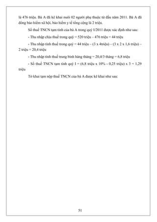 là 476 triệu. Bà A đã kê khai nuôi 02 người phụ thuộc từ đầu năm 2011. Bà A đã
đóng bảo hiểm xã hội, bảo hiểm y tế tổng cộng là 2 triệu.
        Số thuế TNCN tạm tính của bà A trong quý I/2011 được xác định như sau:
        - Thu nhập chịu thuế trong quý = 520 triệu – 476 triệu = 44 triệu
       - Thu nhập tính thuế trong quý = 44 triệu – (3 x 4triệu) – (3 x 2 x 1,6 triệu) –
2 triệu = 20,4 triệu
        - Thu nhập tính thuế trung bình hàng tháng = 20,4/3 tháng = 6,8 triệu
        - Số thuế TNCN tạm tính quý I = (6,8 triệu x 10% - 0,25 triệu) x 3 = 1,29
triệu
        Tờ khai tạm nộp thuế TNCN của bà A được kê khai như sau:




                                          51
 