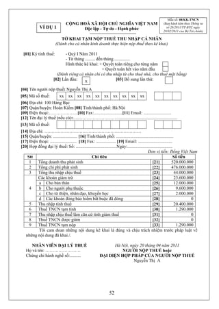 Mẫu số: 08/KK-TNCN
                                CỘNG HOÀ XÃ HỘI CHỦ NGHĨA VIỆT NAM                                  (Ban hành kèm theo Thông tư
             VÍ DỤ 1                  Độc lập - Tự do - Hạnh phúc                                     số 28/2011/TT-BTC ngày
                                                                                                    28/02/2011 của Bộ Tài chính)

                           TỜ KHAI TẠM NỘP THUẾ THU NHẬP CÁ NHÂN
                        (Dành cho cá nhân kinh doanh thực hiện nộp thuế theo kê khai)

 [01] Kỳ tính thuế:           - Quý I Năm 2011
                              - Từ tháng ......... đến tháng ..............
                              Hình thức kê khai: + Quyết toán riêng cho từng năm
                                                      + Quyết toán hết vào năm đầu
                         (Dành riêng cá nhân chỉ có thu nhập từ cho thuê nhà, cho thuê mặt bằng)
                       [02] Lần đầu:     x                    [03] Bổ sung lần thứ:

[04] Tên người nộp thuế: Nguyễn Thị A
[05] Mã số thuế:           xx    xx    xx     xx    xx    xx     xx    xx    xx     xx
[06] Địa chỉ: 100 Hàng Bạc
[07] Quận/huyện: Hoàn Kiếm [08] Tỉnh/thành phố: Hà Nội
[09] Điện thoại:………………..[10] Fax:..........................[11] Email: .........................
[12] Tên đại lý thuế (nếu có):…..……………………….....................................................
[13] Mã số thuế:
[14] Địa chỉ: …………………………………………………………
[15] Quận/huyện: ...................... [16] Tỉnh/thành phố: ....................................................
[17] Điện thoại: ........................ [18] Fax: .................. [19] Email: ...............................
[20] Hợp đồng đại lý thuế: Số: .....................................Ngày:.........................................
                                                                                            Đơn vị tiền: Đồng Việt Nam
    Stt                                          Chỉ tiêu                                                          Số tiền
     1    Tổng doanh thu phát sinh                                                              [21]             520.000.000
     2    Tổng chi phí phát sinh                                                                [22]             476.000.000
     3    Tổng thu nhập chịu thuế                                                               [23]               44.000.000
          Các khoản giảm trừ                                                                    [24]               23.600.000
          a Cho bản thân                                                                        [25]               12.000.000
     4    b Cho người phụ thuộc                                                                 [26]                9.600.000
          c Cho từ thiện, nhân đạo, khuyến học                                                  [27]                2.000.000
          d Các khoản đóng bảo hiểm bắt buộc đã đóng                                            [28]                        0
     5    Thu nhập tính thuế                                                                    [29]               20.400.000
     6    Thuế TNCN tạm tính                                                                    [30]                1.290.000
     7    Thu nhập chịu thuế làm căn cứ tính giảm thuế                                          [31]                        0
     8    Thuế TNCN được giảm                                                                   [32]                        0
     9    Thuế TNCN tạm nộp                                                                     [33]                1.290.000
          Tôi cam đoan những nội dung kê khai là đúng và chịu trách nhiệm trước pháp luật về
   những nội dung đã khai./.

      NHÂN VIÊN ĐẠI LÝ THUẾ                                    Hà Nội, ngày 20 tháng 04 năm 2011
   Họ và tên: ……………………                                            NGƯỜI NỘP THUẾ hoặc
   Chứng chỉ hành nghề số:..........                     ĐẠI DIỆN HỢP PHÁP CỦA NGƯỜI NỘP THUẾ
                                                                         Nguyễn Thị A




                                                               52
 