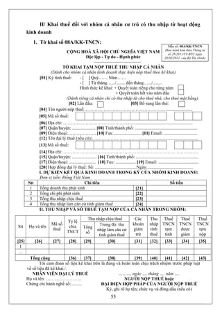 II/ Khai thuế đối với nhóm cá nhân cư trú có thu nhập từ hoạt động
       kinh doanh
          1. Tờ khai số 08A/KK-TNCN:
                                                                                                              Mẫu số: 08A/KK-TNCN
                                                                                                            (Ban hành kèm theo Thông tư
                                   CỘNG HOÀ XÃ HỘI CHỦ NGHĨA VIỆT NAM                                         số 28/2011/TT-BTC ngày
                                         Độc lập - Tự do - Hạnh phúc                                        28/02/2011 của Bộ Tài chính)

                            TỜ KHAI TẠM NỘP THUẾ THU NHẬP CÁ NHÂN
                     (Dành cho nhóm cá nhân kinh doanh thực hiện nộp thuế theo kê khai)
               [01] Kỳ tính thuế:    - [ ] Quý…… Năm……
                                     - [ ] Từ tháng….../........ đến tháng….../........
                                     Hình thức kê khai: + Quyết toán riêng cho từng năm
                                                         + Quyết toán hết vào năm đầu
                              (Dành riêng cá nhân chỉ có thu nhập từ cho thuê nhà, cho thuê mặt bằng)
                               [02] Lần đầu:                       [03] Bổ sung lần thứ:
               [04] Tên người nộp thuế:…………………..…………………………….......................
               [05] Mã số thuế:
               [06] Địa chỉ: ……………………………………............................................................
               [07] Quận/huyện: ..................... [08] Tỉnh/thành phố: ........................................................
               [09] Điện thoại:………………..[10] Fax:..........................[11] Email: ..............................
               [12] Tên đại lý thuế (nếu có):…..……………………….....................................................
               [13] Mã số thuế:
               [14] Địa chỉ: ……………………………………………………………………………….
               [15] Quận/huyện: ...................... [16] Tỉnh/thành phố: ........................................................
               [17] Điện thoại: ........................ [18] Fax: .................. [19] Email: ....................................
               [20] Hợp đồng đại lý thuế: Số: .....................................Ngày:.........................................
               I. DỰ KIẾN KẾT QUẢ KINH DOANH TRONG KỲ CỦA NHÓM KINH DOANH:
               Đơn vị tiền: Đồng Việt Nam
       Stt                                    Chỉ tiêu                                                      Số tiền
        1      Tổng doanh thu phát sinh                                              [21]
        2      Tổng chi phí phát sinh                                                [22]
        3      Tổng thu nhập chịu thuế                                               [23]
        4      Tổng thu nhập làm căn cứ tính giảm thuế                               [24]
               II. THU NHẬP VÀ SỐ THUẾ TẠM NỘP CỦA CÁ NHÂN TRONG NHÓM:

                                           Thu nhập chịu thuế                        Các         Thu Thuế               Thuế         Thuế
                                   Tỷ lệ
                        Mã số                     Trong đó: thu                     khoản        nhập TNCN             TNCN         TNCN
Stt     Họ và tên                   chia Tổng
                        thuế                    nhập làm căn cứ                     giảm         tính  tạm              được         tạm
                                   TNCT   số
                                                 tính giảm thuế                      trừ         thuế  tính             giảm         nộp
[25]         [26]        [27]       [28] [29]         [30]                            [31]       [32]       [33]         [34]            [35]
 1
 …
        Tổng cộng               [36]     [37]       [38]           [39]     [40]   [41]     [42]    [43]
              Tôi cam đoan số liệu kê khai trên là đúng và hoàn toàn chịu trách nhiệm trước pháp luật
       về số liệu đã kê khai./.
          NHÂN VIÊN ĐẠI LÝ THUẾ                          ………, ngày …. tháng …. năm ….
       Họ và tên: ……………………                                   NGƯỜI NỘP THUẾ hoặc
       Chứng chỉ hành nghề số:..........        ĐẠI DIỆN HỢP PHÁP CỦA NGƯỜI NỘP THUẾ
                                                   Ký, ghi rõ họ tên; chức vụ và đóng dấu (nếu có)
                                                                    53
 