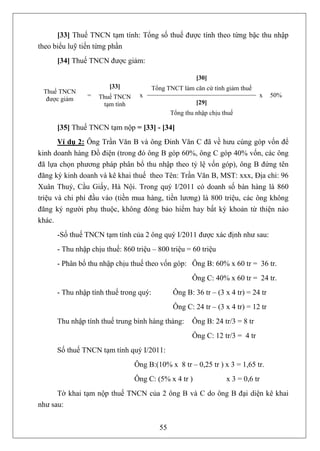 [33] Thuế TNCN tạm tính: Tổng số thuế được tính theo từng bậc thu nhập
theo biểu luỹ tiến từng phần
      [34] Thuế TNCN được giảm:

                                                        [30]
                       [33]             Tổng TNCT làm căn cứ tính giảm thuế
 Thuế TNCN
                =   Thuế TNCN     x                                            x   50%
  được giảm
                     tạm tính                           [29]
                                               Tổng thu nhập chịu thuế

      [35] Thuế TNCN tạm nộp = [33] - [34]
       Ví dụ 2: Ông Trần Văn B và ông Đinh Văn C đã về hưu cùng góp vốn để
kinh doanh hàng Đồ điện (trong đó ông B góp 60%, ông C góp 40% vốn, các ông
đã lựa chọn phương pháp phân bổ thu nhập theo tỷ lệ vốn góp), ông B đứng tên
đăng ký kinh doanh và kê khai thuế theo Tên: Trần Văn B, MST: xxx, Địa chỉ: 96
Xuân Thuỷ, Cầu Giấy, Hà Nội. Trong quý I/2011 có doanh số bán hàng là 860
triệu và chi phí đầu vào (tiền mua hàng, tiền lương) là 800 triệu, các ông không
đăng ký người phụ thuộc, không đóng bảo hiểm hay bất kỳ khoản từ thiện nào
khác.
      -Số thuế TNCN tạm tính của 2 ông quý I/2011 được xác định như sau:
      - Thu nhập chịu thuế: 860 triệu – 800 triệu = 60 triệu
      - Phân bổ thu nhập chịu thuế theo vốn góp: Ông B: 60% x 60 tr = 36 tr.
                                                       Ông C: 40% x 60 tr = 24 tr.
      - Thu nhập tính thuế trong quý:          Ông B: 36 tr – (3 x 4 tr) = 24 tr
                                               Ông C: 24 tr – (3 x 4 tr) = 12 tr
      Thu nhập tính thuế trung bình hàng tháng:        Ông B: 24 tr/3 = 8 tr
                                                       Ông C: 12 tr/3 = 4 tr
      Số thuế TNCN tạm tính quý I/2011:
                                Ông B:(10% x 8 tr – 0,25 tr ) x 3 = 1,65 tr.
                                Ông C: (5% x 4 tr )                x 3 = 0,6 tr
      Tờ khai tạm nộp thuế TNCN của 2 ông B và C do ông B đại diện kê khai
như sau:


                                          55
 
