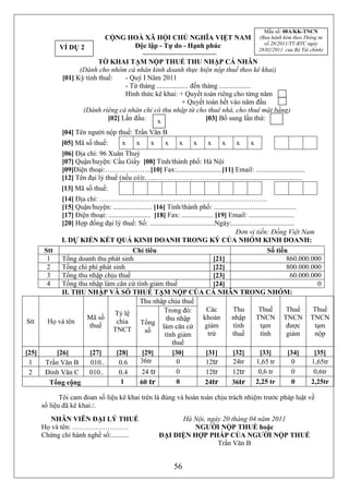 Mẫu số: 08A/KK-TNCN
                                  CỘNG HOÀ XÃ HỘI CHỦ NGHĨA VIỆT NAM                                  (Ban hành kèm theo Thông tư
                                                                                                        số 28/2011/TT-BTC ngày
              VÍ DỤ 2                   Độc lập - Tự do - Hạnh phúc
                                                                                                      28/02/2011 của Bộ Tài chính)

                            TỜ KHAI TẠM NỘP THUẾ THU NHẬP CÁ NHÂN
                     (Dành cho nhóm cá nhân kinh doanh thực hiện nộp thuế theo kê khai)
               [01] Kỳ tính thuế:    - Quý I Năm 2011
                                     - Từ tháng .................. đến tháng ..................
                                     Hình thức kê khai: + Quyết toán riêng cho từng năm
                                                              + Quyết toán hết vào năm đầu
                      (Dành riêng cá nhân chỉ có thu nhập từ cho thuê nhà, cho thuê mặt bằng)
                               [02] Lần đầu:    x                        [03] Bổ sung lần thứ:

               [04] Tên người nộp thuế: Trần Văn B
               [05] Mã số thuế:           x     x     x     x      x     x     x     x      x     x
               [06] Địa chỉ: 96 Xuân Thuỷ
               [07] Quận/huyện: Cầu Giấy [08] Tỉnh/thành phố: Hà Nội
               [09]Điện thoại:………………..[10] Fax:..........................[11] Email: ............................
               [12] Tên đại lý thuế (nếu có):…..………………………................................................
               [13] Mã số thuế:
              [14] Địa chỉ: ………………………………………………………………
              [15] Quận/huyện: ...................... [16] Tỉnh/thành phố: ...............................................
              [17] Điện thoại: ........................ [18] Fax: .................. [19] Email: ..........................
              [20] Hợp đồng đại lý thuế: Số: .....................................Ngày:....................................
                                                                                            Đơn vị tiền: Đồng Việt Nam
              I. DỰ KIẾN KẾT QUẢ KINH DOANH TRONG KỲ CỦA NHÓM KINH DOANH:
        Stt                                  Chỉ tiêu                                                      Số tiền
         1    Tổng doanh thu phát sinh                                              [21]                              860.000.000
         2    Tổng chi phí phát sinh                                                [22]                              800.000.000
         3    Tổng thu nhập chịu thuế                                               [23]                                60.000.000
         4    Tổng thu nhập làm căn cứ tính giảm thuế                               [24]                                         0
              II. THU NHẬP VÀ SỐ THUẾ TẠM NỘP CỦA CÁ NHÂN TRONG NHÓM:
                                                 Thu nhập chịu thuế
                                                            Trong đó:           Các        Thu        Thuế            Thuế      Thuế
                                   Tỷ lệ
                       Mã số                                 thu nhập         khoản        nhập      TNCN TNCN TNCN
Stt      Họ và tên                  chia         Tổng
                        thuế                               làm căn cứ          giảm        tính         tạm           được      tạm
                                  TNCT              số
                                                            tính giảm            trừ       thuế        tính           giảm      nộp
                                                               thuế
[25]        [26]        [27]        [28]          [29]         [30]             [31]       [32]        [33]            [34]     [35]
 1      Trần Văn B      010..        0.6         36tr            0              12tr       24tr      1,65 tr             0     1,65tr
 2      Đinh Văn C      010..        0.4          24 tr          0              12tr       12tr       0,6 tr             0      0,6tr
          Tổng cộng                   1          60 tr           0             24tr        36tr 2,25 tr                  0     2,25tr

              Tôi cam đoan số liệu kê khai trên là đúng và hoàn toàn chịu trách nhiệm trước pháp luật về
       số liệu đã kê khai./.
          NHÂN VIÊN ĐẠI LÝ THUẾ                                 Hà Nội, ngày 20 tháng 04 năm 2011
       Họ và tên: ……………………                                         NGƯỜI NỘP THUẾ hoặc
       Chứng chỉ hành nghề số:..........                  ĐẠI DIỆN HỢP PHÁP CỦA NGƯỜI NỘP THUẾ
                                                                           Trần Văn B


                                                                56
 