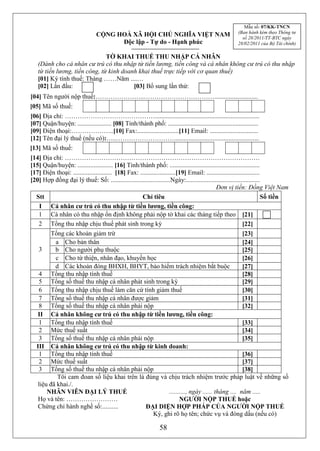 Mẫu số: 07/KK-TNCN
                                                                                                         (Ban hành kèm theo Thông tư
                                 CỘNG HOÀ XÃ HỘI CHỦ NGHĨA VIỆT NAM                                        số 28/2011/TT-BTC ngày
                                       Độc lập - Tự do - Hạnh phúc                                       28/02/2011 của Bộ Tài chính)

                               TỜ KHAI THUẾ THU NHẬP CÁ NHÂN
   (Dành cho cá nhân cư trú có thu nhập từ tiền lương, tiền công và cá nhân không cư trú có thu nhập
   từ tiền lương, tiền công, từ kinh doanh khai thuế trực tiếp với cơ quan thuế)
   [01] Kỳ tính thuế: Tháng ……Năm ....…
   [02] Lần đầu:                         [03] Bổ sung lần thứ:
[04] Tên người nộp thuế:…………………..……………………………...........................
[05] Mã số thuế:
[06] Địa chỉ: …………………………………….................................................................
[07] Quận/huyện: ..................... [08] Tỉnh/thành phố: ........................................................
[09] Điện thoại:………………..[10] Fax:..........................[11] Email: ..............................
[12] Tên đại lý thuế (nếu có):…..……………………….....................................................
[13] Mã số thuế:
[14] Địa chỉ: ……………………………………………………………………………….
[15] Quận/huyện: ...................... [16] Tỉnh/thành phố: ........................................................
[17] Điện thoại: ........................ [18] Fax: ......................[19] Email: .................................
[20] Hợp đồng đại lý thuế: Số: .....................................Ngày:..............................................
                                                                                               Đơn vị tiền: Đồng Việt Nam
  Stt                                                Chỉ tiêu                                                           Số tiền
    I Cá nhân cư trú có thu nhập từ tiền lương, tiền công:
   1 Cá nhân có thu nhập ổn định không phải nộp tờ khai các tháng tiếp theo [21]
   2 Tổng thu nhập chịu thuế phát sinh trong kỳ                                                             [22]
        Tổng các khoản giảm trừ                                                                             [23]
          a Cho bản thân                                                                                    [24]
   3      b Cho người phụ thuộc                                                                             [25]
          c Cho từ thiện, nhân đạo, khuyến học                                                              [26]
          d Các khoản đóng BHXH, BHYT, bảo hiểm trách nhiệm bắt buộc                                        [27]
   4 Tổng thu nhập tính thuế                                                                                [28]
   5 Tổng số thuế thu nhập cá nhân phát sinh trong kỳ                                                       [29]
   6 Tổng thu nhập chịu thuế làm căn cứ tính giảm thuế                                                      [30]
   7 Tổng số thuế thu nhập cá nhân được giảm                                                                [31]
   8 Tổng số thuế thu nhập cá nhân phải nộp                                                                 [32]
   II Cá nhân không cư trú có thu nhập từ tiền lương, tiền công:
   1 Tổng thu nhập tính thuế                                                                                [33]
   2 Mức thuế suất                                                                                          [34]
   3 Tổng số thuế thu nhập cá nhân phải nộp                                                                 [35]
  III Cá nhân không cư trú có thu nhập từ kinh doanh:
   1 Tổng thu nhập tính thuế                                                                                [36]
   2 Mức thuế suất                                                                                          [37]
   3 Tổng số thuế thu nhập cá nhân phải nộp                                                                 [38]
           Tôi cam đoan số liệu khai trên là đúng và chịu trách nhiệm trước pháp luật về những số
   liệu đã khai./.
       NHÂN VIÊN ĐẠI LÝ THUẾ                                          .........., ngày ...... tháng .... năm .....
   Họ và tên: ……………………                                                      NGƯỜI NỘP THUẾ hoặc
   Chứng chỉ hành nghề số:..........                   ĐẠI DIỆN HỢP PHÁP CỦA NGƯỜI NỘP THUẾ
                                                            Ký, ghi rõ họ tên; chức vụ và đóng dấu (nếu có)

                                                                 58
 