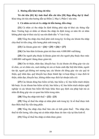 2. Hướng dẫn khai từng chỉ tiêu:
      Từ chỉ tiêu [01] Kỳ tính thuế đến chỉ tiêu [20] Hợp đồng đại lý thuế:
Khai từng chỉ tiêu như hướng dẫn tại Điểm 2, Mục I, Phần C nêu trên.
      I. Cá nhân cư trú có thu nhập từ tiền lương, tiền công:
      [21] Cá nhân có thu nhập ổn định không phải nộp tờ khai các tháng tiếp
theo: Trường hợp cá nhân có khoản thu nhập ổn định trong cả năm thì cá nhân
không phải nộp tờ khai của kỳ sau nên đánh dấu “x”vào ô này.
       [22] Tổng thu nhập chịu thuế phát sinh trong kỳ: là tổng các khoản thu nhập
chịu thuế từ tiền công, tiền lương phát sinh trong kỳ.
      [23] Các khoản giảm trừ = [24] + [25] + [26] + [27]
      [24] Cho bản thân là khoản giảm trừ theo mức 4.000.000 vnđ/tháng
      [25] Cho người phụ thuộc là khoản giảm trừ cho người phụ thuộc theo mức
1.600.000 vnđ/người/ tháng được giảm trừ.
       [26] Cho từ thiện, nhân đạo, khuyến học: là các khoản chi đóng góp vào các
tổ chức, cơ sở chăm sóc, nuôi dưỡng trẻ em có hoàn cảnh đặc biệt khó khăn, người
tàn tật, người già không nơi nương tựa; các khoản chi đóng góp vào các quỹ từ
thiện, quỹ nhân đạo, quỹ khuyến học được thành lập và hoạt động vì mục đích từ
thiện, nhân đạo, khuyến học, không nhằm mục đích lợi nhuận (nếu có)
      [27] Các khoản đóng bảo hiểm xã hội, bảo hiểm y tế, bảo hiểm trách nhiệm
bắt buộc: là các khoản bảo hiểm xã hội, bảo hiểm y tế, bảo hiểm trách nhiệm nghề
nghiệp và các khoản bảo hiểm bắt buộc khác theo quy định của pháp luật mà cá
nhân đã đóng góp vào cơ quan bảo hiểm trong năm.
      [28] Tổng thu nhập tính thuế = [22] - [23]
      [29] Tổng số thuế thu nhập cá nhân phát sinh trong kỳ: là số thuế được tính
theo Biểu thuế lũy tiền từng phần.
       [30] Tổng thu nhập chịu thuế làm căn cứ tính giảm thuế: Thu nhập chịu
thuế từ tiền lương, tiền công mà cá nhân nhận được do làm việc tại khu kinh tế.
      [31] Tổng số thuế thu nhập cá nhân được giảm:




                                        59
 