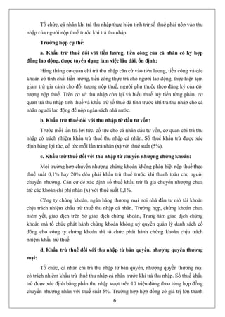Tổ chức, cá nhân khi trả thu nhập thực hiện tính trừ số thuế phải nộp vào thu
nhập của người nộp thuế trước khi trả thu nhập.
       Trường hợp cụ thể:
      a. Khấu trừ thuế đối với tiền lương, tiền công của cá nhân có ký hợp
đồng lao động, được tuyển dụng làm việc lâu dài, ổn định:
      Hàng tháng cơ quan chi trả thu nhập căn cứ vào tiền lương, tiền công và các
khoản có tính chất tiền lương, tiền công thực trả cho người lao động, thực hiện tạm
giảm trừ gia cảnh cho đối tượng nộp thuế, người phụ thuộc theo đăng ký của đối
tượng nộp thuế. Trên cơ sở thu nhập còn lại và biểu thuế luỹ tiến từng phần, cơ
quan trả thu nhập tính thuế và khấu trừ số thuế đã tính trước khi trả thu nhập cho cá
nhân người lao động để nộp ngân sách nhà nước.
       b. Khấu trừ thuế đối với thu nhập từ đầu tư vốn:
      Trước mỗi lần trả lợi tức, cổ tức cho cá nhân đầu tư vốn, cơ quan chi trả thu
nhập có trách nhiệm khấu trừ thuế thu nhập cá nhân. Số thuế khấu trừ được xác
định bằng lợi tức, cổ tức mỗi lần trả nhân (x) với thuế suất (5%).
       c. Khấu trừ thuế đối với thu nhập từ chuyển nhượng chứng khoán:
       Mọi trường hợp chuyển nhượng chứng khoán không phân biệt nộp thuế theo
thuế suất 0,1% hay 20% đều phải khấu trừ thuế trước khi thanh toán cho người
chuyển nhượng. Căn cứ để xác định số thuế khấu trừ là giá chuyển nhượng chưa
trừ các khoản chi phí nhân (x) với thuế suất 0,1%.
       Công ty chứng khoán, ngân hàng thương mại nơi nhà đầu tư mở tài khoản
chịu trách nhiệm khấu trừ thuế thu nhập cá nhân. Trường hợp, chứng khoán chưa
niêm yết, giao dịch trên Sở giao dịch chứng khoán, Trung tâm giao dịch chứng
khoán mà tổ chức phát hành chứng khoán không uỷ quyền quản lý danh sách cổ
đông cho công ty chứng khoán thì tổ chức phát hành chứng khoán chịu trách
nhiệm khấu trừ thuế.
       d. Khấu trừ thuế đối với thu nhập từ bản quyền, nhượng quyền thương
mại:
       Tổ chức, cá nhân chi trả thu nhập từ bản quyền, nhượng quyền thương mại
có trách nhiệm khấu trừ thuế thu nhập cá nhân trước khi trả thu nhập. Số thuế khấu
trừ được xác định bằng phần thu nhập vượt trên 10 triệu đồng theo từng hợp đồng
chuyển nhượng nhân với thuế suất 5%. Trường hợp hợp đồng có giá trị lớn thanh
                                         6
 