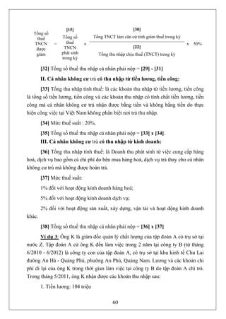[15]                               [30]
   Tổng số
    thuế          Tổng số          Tổng TNCT làm căn cứ tính giảm thuế trong kỳ
   TNCN       =     thuế      x                                                   x 50%
    được           TNCN                                [22]
    giảm          phát sinh          Tổng thu nhập chịu thuế (TNCT) trong kỳ
                  trong kỳ

        [32] Tổng số thuế thu nhập cá nhân phải nộp = [29] - [31]
        II. Cá nhân không cư trú có thu nhập từ tiền lương, tiền công:
       [33] Tổng thu nhập tính thuế: là các khoản thu nhập từ tiền lương, tiền công
là tổng số tiền lương, tiền công và các khoản thu nhập có tính chất tiền lương, tiền
công mà cá nhân không cư trú nhận được bằng tiền và không bằng tiền do thực
hiện công việc tại Việt Nam không phân biệt nơi trả thu nhập.
        [34] Mức thuế suất : 20%.
        [35] Tổng số thuế thu nhập cá nhân phải nộp = [33] x [34].
        III. Cá nhân không cư trú có thu nhập từ kinh doanh:
      [36] Tổng thu nhập tính thuế: là Doanh thu phát sinh từ việc cung cấp hàng
hoá, dịch vụ bao gồm cả chi phí do bên mua hàng hoá, dịch vụ trả thay cho cá nhân
không cư trú mà không được hoàn trả.
        [37] Mức thuế suất:
        1% đối với hoạt động kinh doanh hàng hoá;
        5% đối với hoạt động kinh doanh dịch vụ;
        2% đối với hoạt động sản xuất, xây dựng, vận tải và hoạt động kinh doanh
khác.
        [38] Tổng số thuế thu nhập cá nhân phải nộp = [36] x [37]
       Ví dụ 3: Ông K là giám đốc quản lý chất lượng của tập đoàn A có trụ sở tại
nước Z. Tập đoàn A cử ông K đến làm việc trong 2 năm tại công ty B (từ tháng
6/2010 - 6/2012) là công ty con của tập đoàn A, có trụ sở tại khu kinh tế Chu Lai
đường An Hà - Quảng Phú, phường An Phú, Quảng Nam. Lương và các khoản chi
phí đi lại của ông K trong thời gian làm việc tại công ty B do tập đoàn A chi trả.
Trong tháng 5/2011, ông K nhận được các khoản thu nhập sau:
        1. Tiền lương: 104 triệu

                                            60
 