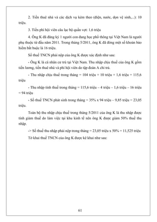 2. Tiền thuê nhà và các dịch vụ kèm theo (điện, nước, dọn vệ sinh,...): 10
triệu.
         3. Tiền phí hội viên câu lạc bộ quần vợt: 1,6 triệu
      4. Ông K đã đăng ký 1 người con đang học phổ thông tại Việt Nam là người
phụ thuộc từ đầu năm 2011. Trong tháng 5/2011, ông K đã đóng một số khoản bảo
hiểm bắt buộc là 16 triệu.
         Số thuế TNCN phải nộp của ông K được xác định như sau:
       - Ông K là cá nhân cư trú tại Việt Nam. Thu nhập chịu thuế của ông K gồm
tiền lương, tiền thuê nhà và phí hội viên do tập đoàn A chi trả.
         - Thu nhập chịu thuế trong tháng = 104 triệu + 10 triệu + 1,6 triệu = 115,6
triệu
       - Thu nhập tính thuế trong tháng = 115,6 triệu – 4 triệu – 1,6 triệu – 16 triệu
= 94 triệu
         - Số thuế TNCN phát sinh trong tháng = 35% x 94 triệu – 9,85 triệu = 23,05
triệu.
      Toàn bộ thu nhập chịu thuế trong tháng 5/2011 của ông K là thu nhập được
tính giảm thuế do làm việc tại khu kinh tế nên ông K được giảm 50% thuế thu
nhập.
         -> Số thuế thu nhập phải nộp trong tháng = 23,05 triệu x 50% = 11,525 triệu
         Tờ khai thuế TNCN của ông K được kê khai như sau:




                                            61
 
