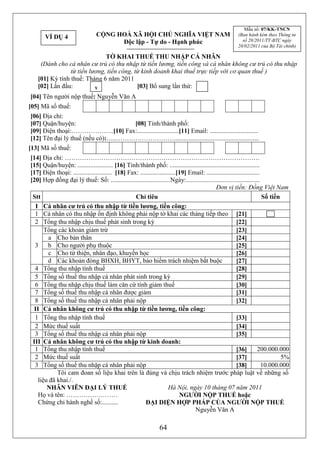 Mẫu số: 07/KK-TNCN
       VÍ DỤ 4                   CỘNG HOÀ XÃ HỘI CHỦ NGHĨA VIỆT NAM                                     (Ban hành kèm theo Thông tư
                                       Độc lập - Tự do - Hạnh phúc                                        số 28/2011/TT-BTC ngày
                                                                                                        28/02/2011 của Bộ Tài chính)

                              TỜ KHAI THUẾ THU NHẬP CÁ NHÂN
    (Dành cho cá nhân cư trú có thu nhập từ tiền lương, tiền công và cá nhân không cư trú có thu nhập
                từ tiền lương, tiền công, từ kinh doanh khai thuế trực tiếp với cơ quan thuế )
   [01] Kỳ tính thuế: Tháng 6 năm 2011
   [02] Lần đầu:          x                [03] Bổ sung lần thứ:
[04] Tên người nộp thuế: Nguyễn Văn A
[05] Mã số thuế:
[06] Địa chỉ:
[07] Quận/huyện:                    [08] Tỉnh/thành phố:
[09] Điện thoại:………………..[10] Fax:..........................[11] Email: ..............................
[12] Tên đại lý thuế (nếu có):…..……………………….....................................................
[13] Mã số thuế:
[14] Địa chỉ: ……………………………………………………………………………….
[15] Quận/huyện: ...................... [16] Tỉnh/thành phố: ........................................................
[17] Điện thoại: ........................ [18] Fax: ......................[19] Email: .................................
[20] Hợp đồng đại lý thuế: Số: .....................................Ngày:..............................................
                                                                                            Đơn vị tiền: Đồng Việt Nam
 Stt                                              Chỉ tiêu                                                              Số tiền
  I Cá nhân cư trú có thu nhập từ tiền lương, tiền công:
  1 Cá nhân có thu nhập ổn định không phải nộp tờ khai các tháng tiếp theo [21]
  2 Tổng thu nhập chịu thuế phát sinh trong kỳ                                                          [22]
      Tổng các khoản giảm trừ                                                                           [23]
       a Cho bản thân                                                                                   [24]
  3    b Cho người phụ thuộc                                                                            [25]
       c Cho từ thiện, nhân đạo, khuyến học                                                             [26]
       d Các khoản đóng BHXH, BHYT, bảo hiểm trách nhiệm bắt buộc                                       [27]
  4 Tổng thu nhập tính thuế                                                                             [28]
  5 Tổng số thuế thu nhập cá nhân phát sinh trong kỳ                                                    [29]
  6 Tổng thu nhập chịu thuế làm căn cứ tính giảm thuế                                                   [30]
  7 Tổng số thuế thu nhập cá nhân được giảm                                                             [31]
  8 Tổng số thuế thu nhập cá nhân phải nộp                                                              [32]
 II Cá nhân không cư trú có thu nhập từ tiền lương, tiền công:
  1 Tổng thu nhập tính thuế                                                                             [33]
  2 Mức thuế suất                                                                                       [34]
  3 Tổng số thuế thu nhập cá nhân phải nộp                                                              [35]
 III Cá nhân không cư trú có thu nhập từ kinh doanh:
  1 Tổng thu nhập tính thuế                                                                             [36]         200.000.000
  2 Mức thuế suất                                                                                       [37]                    5%
  3 Tổng số thuế thu nhập cá nhân phải nộp                                                              [38]            10.000.000
           Tôi cam đoan số liệu khai trên là đúng và chịu trách nhiệm trước pháp luật về những số
   liệu đã khai./.
       NHÂN VIÊN ĐẠI LÝ THUẾ                                         Hà Nội, ngày 10 tháng 07 năm 2011
   Họ và tên: ……………………                                                     NGƯỜI NỘP THUẾ hoặc
   Chứng chỉ hành nghề số:..........                   ĐẠI DIỆN HỢP PHÁP CỦA NGƯỜI NỘP THUẾ
                                                                                 Nguyễn Văn A

                                                                64
 