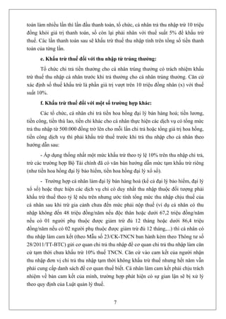 toán làm nhiều lần thì lần đầu thanh toán, tổ chức, cá nhân trả thu nhập trừ 10 triệu
đồng khỏi giá trị thanh toán, số còn lại phải nhân với thuế suất 5% để khấu trừ
thuế. Các lần thanh toán sau sẽ khấu trừ thuế thu nhập tính trên tổng số tiền thanh
toán của từng lần.
      e. Khấu trừ thuế đối với thu nhập từ trúng thưởng:
       Tổ chức chi trả tiền thưởng cho cá nhân trúng thưởng có trách nhiệm khấu
trừ thuế thu nhập cá nhân trước khi trả thưởng cho cá nhân trúng thưởng. Căn cứ
xác định số thuế khấu trừ là phần giá trị vượt trên 10 triệu đồng nhân (x) với thuế
suất 10%.
      f. Khấu trừ thuế đối với một số trường hợp khác:
       Các tổ chức, cá nhân chi trả tiền hoa hồng đại lý bán hàng hoá; tiền lương,
tiền công, tiền thù lao, tiền chi khác cho cá nhân thực hiện các dịch vụ có tổng mức
trả thu nhập từ 500.000 đồng trở lên cho mỗi lần chi trả hoặc tổng giá trị hoa hồng,
tiền công dịch vụ thì phải khấu trừ thuế trước khi trả thu nhập cho cá nhân theo
hướng dẫn sau:
       - Áp dụng thống nhất một mức khấu trừ theo tỷ lệ 10% trên thu nhập chi trả,
trừ các trường hợp Bộ Tài chính đã có văn bản hướng dẫn mức tạm khấu trừ riêng
(như tiền hoa hồng đại lý bảo hiểm, tiền hoa hồng đại lý xổ số).
      - Trường hợp cá nhân làm đại lý bán hàng hoá (kể cả đại lý bảo hiểm, đại lý
xổ số) hoặc thực hiện các dịch vụ chỉ có duy nhất thu nhập thuộc đối tượng phải
khấu trừ thuế theo tỷ lệ nêu trên nhưng ước tính tổng mức thu nhập chịu thuế của
cá nhân sau khi trừ gia cảnh chưa đến mức phải nộp thuế (ví dụ cá nhân có thu
nhập không đến 48 triệu đồng/năm nếu độc thân hoặc dưới 67,2 triệu đồng/năm
nếu có 01 người phụ thuộc được giảm trừ đủ 12 tháng hoặc dưới 86,4 triệu
đồng/năm nếu có 02 người phụ thuộc được giảm trừ đủ 12 tháng,...) thì cá nhân có
thu nhập làm cam kết (theo Mẫu số 23/CK-TNCN ban hành kèm theo Thông tư số
28/2011/TT-BTC) gửi cơ quan chi trả thu nhập để cơ quan chi trả thu nhập làm căn
cứ tạm thời chưa khấu trừ 10% thuế TNCN. Căn cứ vào cam kết của người nhận
thu nhập đơn vị chi trả thu nhập tạm thời không khấu trừ thuế nhưng hết năm vẫn
phải cung cấp danh sách để cơ quan thuế biết. Cá nhân làm cam kết phải chịu trách
nhiệm về bản cam kết của mình, trường hợp phát hiện có sự gian lận sẽ bị xử lý
theo quy định của Luật quản lý thuế.


                                         7
 