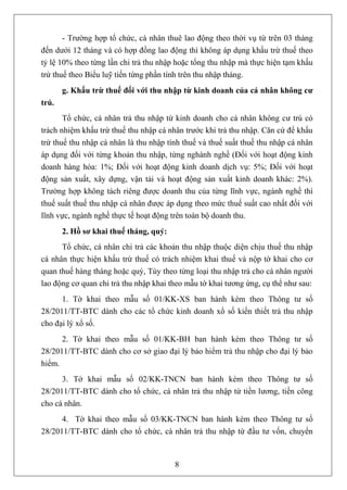 - Trường hợp tổ chức, cá nhân thuê lao động theo thời vụ từ trên 03 tháng
đến dưới 12 tháng và có hợp đồng lao động thì không áp dụng khấu trừ thuế theo
tỷ lệ 10% theo từng lần chi trả thu nhập hoặc tổng thu nhập mà thực hiện tạm khấu
trừ thuế theo Biểu luỹ tiến từng phần tính trên thu nhập tháng.
       g. Khấu trừ thuế đối với thu nhập từ kinh doanh của cá nhân không cư
trú.
       Tổ chức, cá nhân trả thu nhập từ kinh doanh cho cá nhân không cư trú có
trách nhiệm khấu trừ thuế thu nhập cá nhân trước khi trả thu nhập. Căn cứ để khấu
trừ thuế thu nhập cá nhân là thu nhập tính thuế và thuế suất thuế thu nhập cá nhân
áp dụng đối với từng khoản thu nhập, từng nghành nghề (Đối với hoạt động kinh
doanh hàng hóa: 1%; Đối với hoạt động kinh doanh dịch vụ: 5%; Đối với hoạt
động sản xuất, xây dựng, vận tải và hoạt động sản xuất kinh doanh khác: 2%).
Trường hợp không tách riêng được doanh thu của từng lĩnh vực, ngành nghề thì
thuế suất thuế thu nhập cá nhân được áp dụng theo mức thuế suất cao nhất đối với
lĩnh vực, ngành nghề thực tế hoạt động trên toàn bộ doanh thu.
       2. Hồ sơ khai thuế tháng, quý:
      Tổ chức, cá nhân chi trả các khoản thu nhập thuộc diện chịu thuế thu nhập
cá nhân thực hiện khấu trừ thuế có trách nhiệm khai thuế và nộp tờ khai cho cơ
quan thuế hàng tháng hoặc quý, Tùy theo từng loại thu nhập trả cho cá nhân người
lao động cơ quan chi trả thu nhập khai theo mẫu tờ khai tương ứng, cụ thể như sau:
      1. Tờ khai theo mẫu số 01/KK-XS ban hành kèm theo Thông tư số
28/2011/TT-BTC dành cho các tổ chức kinh doanh xổ số kiến thiết trả thu nhập
cho đại lý xổ số.
      2. Tờ khai theo mẫu số 01/KK-BH ban hành kèm theo Thông tư số
28/2011/TT-BTC dành cho cơ sở giao đại lý bảo hiểm trả thu nhập cho đại lý bảo
hiểm.
      3. Tờ khai mẫu số 02/KK-TNCN ban hành kèm theo Thông tư số
28/2011/TT-BTC dành cho tổ chức, cá nhân trả thu nhập từ tiền lương, tiền công
cho cá nhân.
      4. Tờ khai theo mẫu số 03/KK-TNCN ban hành kèm theo Thông tư số
28/2011/TT-BTC dành cho tổ chức, cá nhân trả thu nhập từ đầu tư vốn, chuyển



                                        8
 
