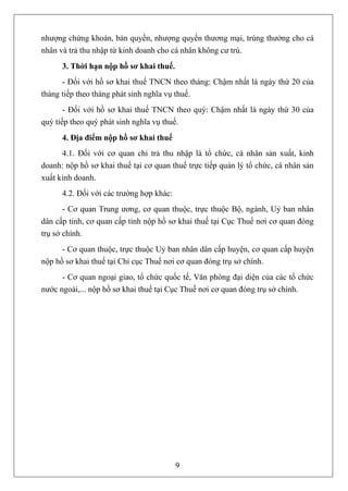 nhượng chứng khoán, bản quyền, nhượng quyền thương mại, trúng thưởng cho cá
nhân và trả thu nhập từ kinh doanh cho cá nhân không cư trú.
      3. Thời hạn nộp hồ sơ khai thuế.
      - Đối với hồ sơ khai thuế TNCN theo tháng: Chậm nhất là ngày thứ 20 của
tháng tiếp theo tháng phát sinh nghĩa vụ thuế.
       - Đối với hồ sơ khai thuế TNCN theo quý: Chậm nhất là ngày thứ 30 của
quý tiếp theo quý phát sinh nghĩa vụ thuế.
      4. Địa điểm nộp hồ sơ khai thuế
      4.1. Đối với cơ quan chi trả thu nhập là tổ chức, cá nhân sản xuất, kinh
doanh: nộp hồ sơ khai thuế tại cơ quan thuế trực tiếp quản lý tổ chức, cá nhân sản
xuất kinh doanh.
      4.2. Đối với các trường hợp khác:
       - Cơ quan Trung ương, cơ quan thuộc, trực thuộc Bộ, ngành, Uỷ ban nhân
dân cấp tỉnh, cơ quan cấp tỉnh nộp hồ sơ khai thuế tại Cục Thuế nơi cơ quan đóng
trụ sở chính.
      - Cơ quan thuộc, trực thuộc Uỷ ban nhân dân cấp huyện, cơ quan cấp huyện
nộp hồ sơ khai thuế tại Chi cục Thuế nơi cơ quan đóng trụ sở chính.
      - Cơ quan ngoại giao, tổ chức quốc tế, Văn phòng đại diện của các tổ chức
nước ngoài,... nộp hồ sơ khai thuế tại Cục Thuế nơi cơ quan đóng trụ sở chính.




                                          9
 