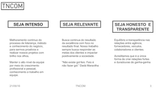321/09/16 TNCOM
SEJA INTENSO SEJA RELEVANTE SEJA HONESTO E
TRANSPARENTE
Melhoramento contínuo do
processo de liderança, método
e conhecimento do negócio,
para sermos proativos e
realizar nossos projetos com
brilho nos olhos.
Manter o alto nível da equipe
por meio do crescimento
profissional e pessoal,
conhecimento e trabalho em
equipe.
Busca continua do resultado
da excelência com foco no
resultado final. Nosso trabalho
sempre busca responder as
metas dos clientes e impactar
positivamente a sociedade.
“Não existe gol feio. Feio é
não fazer gol.” Dadá Maravilha
Equilíbrio e transparência nas
relações entre agência,
fornecedores, veículos,
colaboradores e clientes.
Acreditamos que é a única
forma de criar relações fortes
e duradouras de ganha-ganha.
 