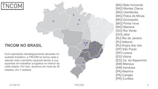 5
[MG] Belo horizonte
[MG] Montes Claros
[MG] Uberlândia
[MG] Patos de Minas
[MG] Divinópolis
[MG] Ponte nova
[MG] Mariana
[GO] Rio Verde
[GO] Jataí
[RJ] Rio de Janeiro
[RJ] Itaboraí
[RJ] Angra dos reis
[SP] São Paulo
[SP] Lorena
[ES] Vitória
[ES] Ca. do Itapemirim
[AM] Manaus
[AM] Iranduba
[PA] Altamira
[PA] Carajás
[PR] Curitiba
21/09/16 TNCOM
TNCOM NO BRASIL
Com operações estrategicamente alocadas no
sudeste brasileiro, a TNCOM se tornou apta a
atender todo o território nacional devido a sua
expertise em trabalhar a logística no interior de
cada estado. Por isso, atuamos em mais de 30
cidades, em 7 estados.
 