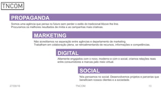 1327/09/16 TNCOM
PROPAGANDA
Somos uma agência que pensa no futuro sem perder o estilo do tradicional Above the line.
Procuramos os melhores resultados de mídia e as campanhas mais criativas.
MARKETING
DIGITAL
SOCIAL
Não acreditamos na separação entre agências e departamento de marketing.
Trabalham em colaboração plena, se retroalimentando de recursos, informações e competências.
Altamente engajados com o novo, moderno e com o social, criamos relações reais
entre consumidores e marcas pelo meio virtual.
Nós pensamos no social. Desenvolvemos projetos e parcerias que
beneficiam nossos clientes e a sociedade.
 