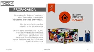 1628/09/16 TNCOM
PROPAGANDA
Uma operação de varejo precisa do
apoio de uma boa propaganda:
frequente e focada em vendas.
Mas tão importante quanto a
frequência é o planejamento.
Em toda conta atendida pela TNCOM
todas as atividades rotineiras são
planejadas e produzidas com
extrema antecedência para que a
equipe esteja sempre disponível para
ações de última hora.
 