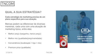 1727/09/16 TNCOM
QUAL A SUA ESTRATÉGIA?
Cada estratégia de marketing precisa de um
plano específico para sua atuação.
Marcas podem se diferenciar de diversas
maneiras, cada uma com uma atuação de
marketing típica, entre elas:
•  Melhor preço (barganha, menor preço)
•  Melhor mix (qualidade/preço/variedade)
•  Conveniência (localização + loja + mix)
•  Premium price (qualidade)
 