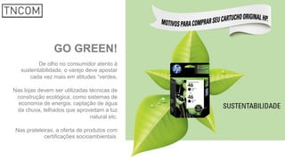 GO GREEN!
De olho no consumidor atento à
sustentabilidade, o varejo deve apostar
cada vez mais em atitudes “verdes.
Nas lojas devem ser utilizadas técnicas de
construção ecológica, como sistemas de
economia de energia, captação de água
da chuva, telhados que aproveitam a luz
natural etc.
Nas prateleiras, a oferta de produtos com
certificações socioambientais.
 
