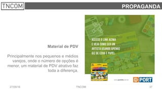 3727/09/16 TNCOM
PROPAGANDA
Material de PDV
Principalmente nos pequenos e médios
varejos, onde o número de opções é
menor, um material de PDV atrativo faz
toda a diferença.
 