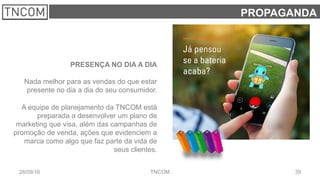 3928/09/16 TNCOM
PROPAGANDA
PRESENÇA NO DIA A DIA
Nada melhor para as vendas do que estar
presente no dia a dia do seu consumidor.
A equipe de planejamento da TNCOM está
preparada a desenvolver um plano de
marketing que visa, além das campanhas de
promoção de venda, ações que evidenciem a
marca como algo que faz parte da vida de
seus clientes.
 