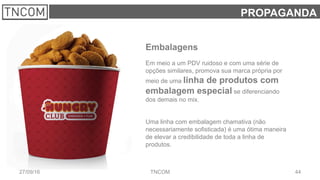 4427/09/16 TNCOM
PROPAGANDA
Embalagens
Em meio a um PDV ruidoso e com uma série de
opções similares, promova sua marca própria por
meio de uma linha de produtos com
embalagem especial se diferenciando
dos demais no mix.
Uma linha com embalagem chamativa (não
necessariamente sofisticada) é uma ótima maneira
de elevar a credibilidade de toda a linha de
produtos.
 