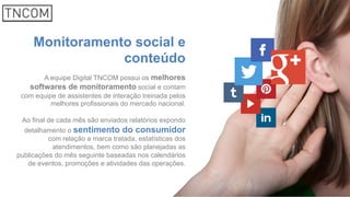 Monitoramento social e
conteúdo
A equipe Digital TNCOM possui os melhores
softwares de monitoramento social e contam
com equipe de assistentes de interação treinada pelos
melhores profissionais do mercado nacional.
Ao final de cada mês são enviados relatórios expondo
detalhamento o sentimento do consumidor
com relação a marca tratada, estatísticas dos
atendimentos, bem como são planejadas as
publicações do mês seguinte baseadas nos calendários
de eventos, promoções e atividades das operações.
 