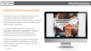 5927/09/16 TNCOM
PROPAGANDA
VENDA POR E-mail marketing
Em pleno século XXI muitas empresas ainda
duvidam do poder de venda do e-mail
marketing. Essa crença nasceu devido à enorme
gama de fornecedores de baixa qualidade que
não entregam resultados.
O email marketing pode ser usado para
captação, retenção e ativação de clientes,
tornando-se uma das ferramentas mais
completas para o ramo de entretenimento.
A TNCOM possui uma equipe treinada para
realizar as melhores campanhas de e-mail
marketing que você já viu e, lógico, gerando
muitos resultados.
 