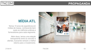 6327/09/16 TNCOM
PROPAGANDA
MÍDIA ATL
Temos 15 anos de experiência em
mídias de massa, conhecendo bem
quais as melhores práticas e
fornecedores para cada segmento.
Além disso, temos uma relação
transparente entre os veículos e
clientes, buscando sempre o melhor
retorno para o investimento.
 