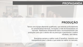6427/09/16 TNCOM
PROPAGANDA
PRODUÇÃO
Temos uma equipe altamente qualificada, que entende profundamente
as características técnicas, inovações e rede de fornecedores do
mercado. Realizamos diretamente todo o acompanhamento das
produções para que o cliente não se preocupe e garantimos o melhor
resultado, sem falhas.
Buscamos sempre o melhor custo X benefício, trazendo com
transparência para o cliente o que existe de melhor no mercado.
 