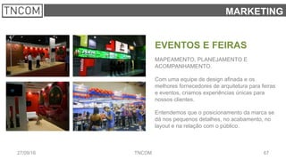 6727/09/16 TNCOM
MARKETING
EVENTOS E FEIRAS
MAPEAMENTO, PLANEJAMENTO E
ACOMPANHAMENTO.
Com uma equipe de design afinada e os
melhores fornecedores de arquitetura para feiras
e eventos, criamos experiências únicas para
nossos clientes.
Entendemos que o posicionamento da marca se
dá nos pequenos detalhes, no acabamento, no
layout e na relação com o público.
 