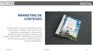 7627/09/16 TNCOM
DIGITAL
MARKETING DE
CONTEÚDO
.
Desenvolvemos canais proprietários online,
como blogs, seeding e redes sociais, com
conteúdos que coloquem o cliente como
referência para o mercado e frente ao seu
público. Dessa forma, melhorando a visibilidade
do site nos buscadores, atraindo clientes e
criando credibilidade..
 