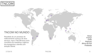 827/09/16 TNCOM
TNCOM NO MUNDO
Resultado de um processo de
melhoramento contínuo de seus
serviços, hoje a TNCOM atua como
consultora de marketing e agência
de propaganda a clientes com
atuação Global.
Suíça
França
Chile
Filipinas
África do Sul
Finlândia
 