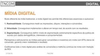 8227/09/16 TNCOM
DIGITAL
MÍDIA DIGITAL
Muito diferente da mídia tradicional, a mídia digital nos permite três diferenciais essenciais e exclusivos:
1.  Rastreabilidade: Conseguimos medir as impressões, cliques, interações e conversões.
2.  Velocidade: Conseguimos implementar e alterar em tempo real, de acordo com os resultados.
3.  Segmentação: Conseguimos definir níveis de segmentação extremamente específicos de publico de
acordo com dados demográficos, interesses e comportamentais
Planejamos e estruturamos as mídias para gerar conversões e investimos em mídia com KPIs claros de
conversão, gerando maior visibilidade e resultado
Codificamos todo o meio digital para análise de conversões e melhoria contínua de mídia com medição
de ROI.
 