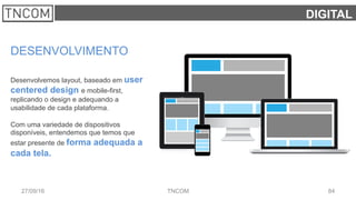 8427/09/16 TNCOM
DIGITAL
DESENVOLVIMENTO
Desenvolvemos layout, baseado em user
centered design e mobile-first,
replicando o design e adequando a
usabilidade de cada plataforma.
Com uma variedade de dispositivos
disponíveis, entendemos que temos que
estar presente de forma adequada a
cada tela.
 