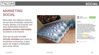 8527/09/16 TNCOM
SOCIAL
MARKETING
SOCIAL
Muito além dos objetivos práticos
da sua área de atuação, ajudamos
nossos clientes a se conectar com
seus stakeholders através de
projetos sociais relevantes,
inovadores e de impacto.
Esse tipo de ação cria um
círculo virtuoso para todos os
envolvidos no processo, e gera
ganho de imagem e fidelização
para nosso cliente.
 