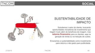 8827/09/16 TNCOM
SOCIAL
SUSTENTABILIDADE DE
IMPACTO
Estudamos o setor do cliente, buscando
oportunidades inovadoras de investimento que
tragam muito além de benefícios de imagem, mas
retorno financeiro para os clientes, seja na
geração de renda ou na redução de custos.
Encaramos a sustentabilidade como investimento
para retorno e não gasto para publicidade.
 