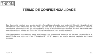TERMO DE CONFIDENCIALIDADE
Este documento, incluindo seus anexos, contém informações privilegiadas e de caráter confidencial, não podendo ser
retransmitido sem autorização do seu autor. Se você não é o destinatário ou pessoa autorizada a utilizá-lo
formalmente, informamos que o seu uso, divulgação, cópia ou arquivamento são proibidos. Portanto, se você recebeu
este documento por engano, por favor, nos informe imediatamente e em seguida apague-o.
Todo planejamento documentado neste instrumento é de propriedade intelectual da TNCOM PROPAGANDA E
MARKETING uma marca da V3G COMUNICAÇÃO LTDA, podendo ser usado somente mediante autorização
expressa.
27/09/16 TNCOM 91
 
