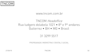 92
 www.tncom.com.br
TNCOM Headoffice
Rua ludgero dolabela 1021 • 8º e 9º andares
Gutierrez • BH • MG • Brasil
31 3299 5517
PROPAGANDA | MARKETING | DIGITAL | SOCIAL
27/09/16 TNCOM
 