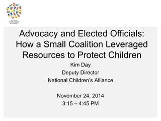 Advocacy and Elected Officials: 
How a Small Coalition Leveraged 
Resources to Protect Children 
Kim Day 
Deputy Director 
National Children’s Alliance 
November 24, 2014 
3:15 – 4:45 PM 
 