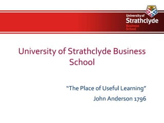 University of Strathclyde Business
              School

            “The Place of Useful Learning”
                      John Anderson 1796
 